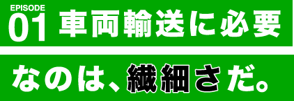 EPISODE 01 車両輸送に必要なのは、繊細さだ。