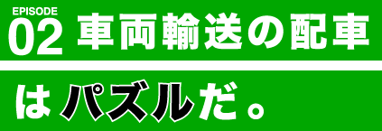 EPISODE 02 車両輸送の配車は、パズルだ。