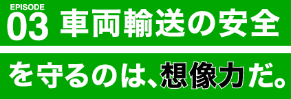 車両輸送の安全を守るのは、想像力だ。