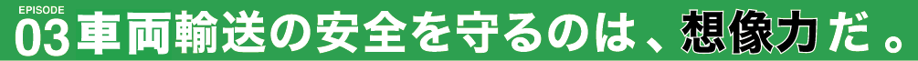 車両輸送の安全を守るのは、想像力だ。